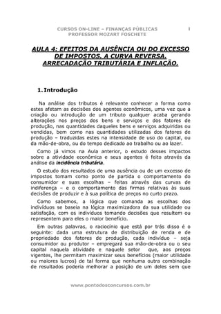 CURSOS ON-LINE – FINANÇAS PÚBLICAS                    1
             PROFESSOR MOZART FOSCHETE


AULA 4: EFEITOS DA AUSÊNCIA OU DO EXCESSO
      DE IMPOSTOS. A CURVA REVERSA.
  ARRECADAÇÃO TRIBUTÁRIA E INFLAÇÃO.



  1. Introdução

    Na análise dos tributos é relevante conhecer a forma como
estes afetam as decisões dos agentes econômicos, uma vez que a
criação ou introdução de um tributo qualquer acaba gerando
alterações nos preços dos bens e serviços e dos fatores de
produção, nas quantidades daqueles bens e serviços adquiridas ou
vendidas, bem como nas quantidades utilizadas dos fatores de
produção – traduzidas estes na intensidade de uso do capital, ou
da mão-de-obra, ou do tempo dedicado ao trabalho ou ao lazer.
  Como já vimos na Aula anterior, o estudo desses impactos
sobre a atividade econômica e seus agentes é feito através da
análise da incidência tributária.
   O estudo dos resultados de uma ausência ou de um excesso de
impostos tomam como ponto de partida o comportamento do
consumidor e suas escolhas – feitas através das curvas de
indiferença – e o comportamento das firmas relativas às suas
decisões de produzir e à sua política de preços no curto prazo.
   Como sabemos, a lógica que comanda as escolhas dos
indivíduos se baseia na lógica maximizadora da sua utilidade ou
satisfação, com os indivíduos tomando decisões que resultem ou
representem para eles o maior benefício.
   Em outras palavras, o raciocínio que está por trás disso é o
seguinte: dada uma estrutura de distribuição de renda e de
propriedade dos fatores de produção, cada indivíduo – seja
consumidor ou produtor – empregará sua mão-de-obra ou o seu
capital naquela atividade e naquele setor      que, aos preços
vigentes, lhe permitam maximizar seus benefícios (maior utilidade
ou maiores lucros) de tal forma que nenhuma outra combinação
de resultados poderia melhorar a posição de um deles sem que


                www.pontodosconcursos.com.br
 