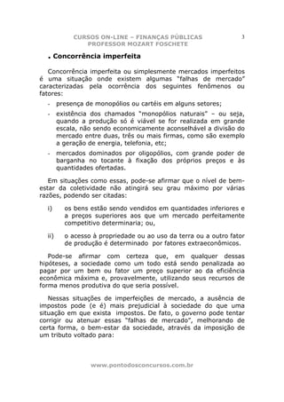 CURSOS ON-LINE – FINANÇAS PÚBLICAS                    3
                PROFESSOR MOZART FOSCHETE

  . Concorrência imperfeita
   Concorrência imperfeita ou simplesmente mercados imperfeitos
é uma situação onde existem algumas “falhas de mercado”
caracterizadas pela ocorrência dos seguintes fenômenos ou
fatores:
  -     presença de monopólios ou cartéis em alguns setores;
  -     existência dos chamados “monopólios naturais” – ou seja,
        quando a produção só é viável se for realizada em grande
        escala, não sendo economicamente aconselhável a divisão do
        mercado entre duas, três ou mais firmas, como são exemplo
        a geração de energia, telefonia, etc;
  -     mercados dominados por oligopólios, com grande poder de
        barganha no tocante à fixação dos próprios preços e às
        quantidades ofertadas.

   Em situações como essas, pode-se afirmar que o nível de bem-
estar da coletividade não atingirá seu grau máximo por várias
razões, podendo ser citadas:

  i)      os bens estão sendo vendidos em quantidades inferiores e
          a preços superiores aos que um mercado perfeitamente
          competitivo determinaria; ou,

  ii)     o acesso à propriedade ou ao uso da terra ou a outro fator
          de produção é determinado por fatores extraeconômicos.

   Pode-se afirmar com certeza que, em qualquer dessas
hipóteses, a sociedade como um todo está sendo penalizada ao
pagar por um bem ou fator um preço superior ao da eficiência
econômica máxima e, provavelmente, utilizando seus recursos de
forma menos produtiva do que seria possível.

   Nessas situações de imperfeições de mercado, a ausência de
impostos pode (e é) mais prejudicial à sociedade do que uma
situação em que exista impostos. De fato, o governo pode tentar
corrigir ou atenuar essas “falhas de mercado”, melhorando de
certa forma, o bem-estar da sociedade, através da imposição de
um tributo voltado para:



                  www.pontodosconcursos.com.br
 