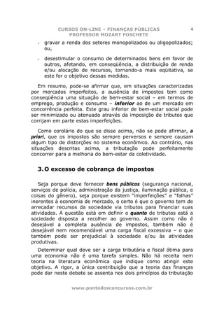 CURSOS ON-LINE – FINANÇAS PÚBLICAS                      4
              PROFESSOR MOZART FOSCHETE
  -   gravar a renda dos setores monopolizados ou oligopolizados;
      ou,

  -   desestimular o consumo de determinados bens em favor de
      outros, afetando, em conseqüência, a distribuição de renda
      e/ou alocação de recursos, tornando-a mais eqüitativa, se
      este for o objetivo dessas medidas.

   Em resumo, pode-se afirmar que, em situações caracterizadas
por mercados imperfeitos, a ausência de impostos tem como
conseqüência uma situação de bem-estar social – em termos de
emprego, produção e consumo – inferior ao de um mercado em
concorrência perfeita. Este grau inferior de bem-estar social pode
ser minimizado ou atenuado através da imposição de tributos que
corrijam em parte estas imperfeições.

   Como corolário do que se disse acima, não se pode afirmar, a
priori, que os impostos são sempre perversos e sempre causam
algum tipo de distorções no sistema econômico. Ao contrário, nas
situações descritas acima, a tributação pode perfeitamente
concorrer para a melhoria do bem-estar da coletividade.


  3. O excesso de cobrança de impostos

   Seja porque deve fornecer bens públicos (segurança nacional,
serviços de polícia, administração da justiça, iluminação pública, e
coisas do gênero), seja porque existem “imperfeições” e “falhas”
inerentes à economia de mercado, o certo é que o governo tem de
arrecadar recursos da sociedade via tributos para financiar suas
atividades. A questão está em definir o quanto de tributos está a
sociedade disposta a recolher ao governo. Assim como não é
desejável a completa ausência de impostos, também não é
desejável nem recomendável uma carga fiscal excessiva – o que
também pode ser prejudicial à sociedade e/ou às atividades
produtivas.
   Determinar qual deve ser a carga tributária e fiscal ótima para
uma economia não é uma tarefa simples. Não há receita nem
teoria na literatura econômica que indique como atingir este
objetivo. A rigor, a única contribuição que a teoria das finanças
pode dar neste debate se assenta nos dois princípios da tributação


                www.pontodosconcursos.com.br
 