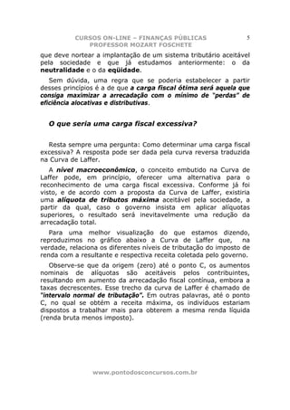 CURSOS ON-LINE – FINANÇAS PÚBLICAS                     5
              PROFESSOR MOZART FOSCHETE
que deve nortear a implantação de um sistema tributário aceitável
pela sociedade e que já estudamos anteriormente: o da
neutralidade e o da eqüidade.
   Sem dúvida, uma regra que se poderia estabelecer a partir
desses princípios é a de que a carga fiscal ótima será aquela que
consiga maximizar a arrecadação com o mínimo de “perdas” de
eficiência alocativas e distributivas.


  O que seria uma carga fiscal excessiva?


  Resta sempre uma pergunta: Como determinar uma carga fiscal
excessiva? A resposta pode ser dada pela curva reversa traduzida
na Curva de Laffer.
   A nível macroeconômico, o conceito embutido na Curva de
Laffer pode, em princípio, oferecer uma alternativa para o
reconhecimento de uma carga fiscal excessiva. Conforme já foi
visto, e de acordo com a proposta da Curva de Laffer, existiria
uma alíquota de tributos máxima aceitável pela sociedade, a
partir da qual, caso o governo insista em aplicar alíquotas
superiores, o resultado será inevitavelmente uma redução da
arrecadação total.
   Para uma melhor visualização do que estamos dizendo,
reproduzimos no gráfico abaixo a Curva de Laffer que,            na
verdade, relaciona os diferentes níveis de tributação do imposto de
renda com a resultante e respectiva receita coletada pelo governo.
   Observe-se que da origem (zero) até o ponto C, os aumentos
nominais de alíquotas são aceitáveis pelos contribuintes,
resultando em aumento da arrecadação fiscal contínua, embora a
taxas decrescentes. Esse trecho da curva de Laffer é chamado de
“intervalo normal de tributação”. Em outras palavras, até o ponto
C, no qual se obtém a receita máxima, os indivíduos estariam
dispostos a trabalhar mais para obterem a mesma renda líquida
(renda bruta menos imposto).




                www.pontodosconcursos.com.br
 