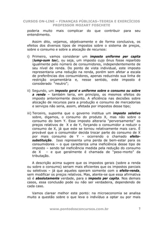 CURSOS ON-LINE – FINANÇAS PÚBLICAS–TEORIA E EXERCÍCIOS
             PROFESSOR MOZART FOSCHETE
 poderia muito    mais   complicar   do   que   contribuir   para   seu
 entendimento.

    Assim dito, vejamos, objetivamente e de forma conclusiva, os
 efeitos dos diversos tipos de impostos sobre o sistema de preços,
 sobre o consumo e sobre a alocação de recursos:

 i) Primeiro, vamos considerar um imposto uniforme per capita
    (lump-sum tax), ou seja, um imposto cujo ônus fosse repartido
    igualmente pelo número de consumidores, independentemente de
    seu nível de renda. Do ponto de vista individual, este imposto
    representaria uma redução na renda, porém sem afetar a escala
    de preferências dos consumidores, apenas reduzindo sua linha de
    restrição orçamentária e, nesse sentido, este imposto é
    considerado “neutro”;

 ii) Segundo, um imposto geral e uniforme sobre o consumo ou sobre
     a renda – também teria, em princípio, os mesmos efeitos do
     imposto anteriormente descrito. A eficiência nas decisões sobre
     alocação de recursos para a produção e consumo de mercadorias
     e serviços não seria, assim, afetada por impostos desse tipo;

 iii) Terceiro, suponha que o governo institua um imposto seletivo
      sobre, digamos, o consumo do produto X, mas não sobre o
      consumo do bem Y. Esse imposto alteraria “perversamente” os
      preços relativos de X e de Y, forçando o consumidor a reduzir o
      consumo de X, já que este se tornou relativamente mais caro. É
      provável que o consumidor decida trocar parte do consumo de X
      por mais consumo de Y – ocorrendo o chamado efeito-
      substituição. Isso representa uma perda de bem-estar para os
      consumidores – o que caracteriza uma ineficiência desse tipo de
      imposto – sendo tal ineficiência medida pela redução do consumo
      de X     – e que geralmente é chamada de “peso-morto” da
      tributação.

    A descrição acima sugere que os impostos gerais (sobre a renda
 ou sobre o consumo) seriam mais eficientes que os impostos parciais
 ou seletivos – já que aqueles operam somente com o efeito-renda,
 sem modificar os preços relativos. Mas, atente-se que essa afirmativa
 só é absolutamente verdade, para o imposto per capita. Nos demais
 casos, essa conclusão pode ou não ser verdadeira, dependendo de
 cada caso.

   Vamos clarear melhor este ponto: na microeconomia se analisa
 muito a questão sobre o que leva o indivíduo a optar ou por mais


              www.pontodosconcursos.com.br                            7
 