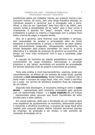 CURSOS ON-LINE – FINANÇAS PÚBLICAS                     7
              PROFESSOR MOZART FOSCHETE
econômicos optam por trabalhar menos, por produzir menos e por
consumir menos; de outro, com uma carga tributária elevada, os
indivíduos passam a raciocinar que a sonegação vale a pena.
Afinal, o risco de ser “apanhado” pelo fisco não é de 100%, pois
sempre existe a possibilidade de se “safar” pois o fisco nunca é
unipresente. E quando for “pego”, sempre resta o recurso
protelatório à justiça ou mesmo a negociação com o próprio fisco
sobre a forma de pagar o imposto devido.
   Ora, se o governo, para financiar suas atividades e serviços,
tem necessidade de ampliar a arrecadação além do limite
desejável e recomendável, é porque o tamanho do setor público
está provavelmente exagerado, ultrapassando, certamente, os
limites desejados pela própria sociedade. Se assim é, a única
alternativa é a redução da presença do governo na economia, até
atingir um nível mais condizente com o que a sociedade julga
“palatável”.
   A redução do tamanho do estado possibilitaria uma redução
concomitante da carga tributária, estimulando a atividade
produtiva e, daí, talvez, permitindo um aumento da arrecadação
em termos absolutos fruto do próprio crescimento do produto.

   Feita esta análise a nível macroeconômico, vejamos, ainda que
resumidamente, os efeitos de um excesso de carga fiscal, quando
analisado a nível microeconômico. Nesta hipótese, o objetivo não é
tanto medir o excesso da carga fiscal, mas, sim, medir o sacrifício
ou o custo em termos de eficiência produtiva fruto da imposição
de um tributo.
   Segundo esta abordagem, é necessário distinguir entre o custo
direto – representado pelo montante arrecadado pelo governo
com um determinado tributo - e o custo implícito de um tributo
- representado pelos recursos que foram transferidos do setor
privado para o setor público.
   Em outras palavras, dado que a introdução de um imposto gera
uma seqüência de ajustamentos na economia, distorcendo preços
e reduzindo a eficiência econômica, o excesso de carga fiscal seria
medido pelo conjunto desses efeitos indiretos perversos (perdas
de emprego, de produção e de renda), e não somente do
montante arrecadado em si.



                www.pontodosconcursos.com.br
 