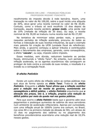 CURSOS ON-LINE – FINANÇAS PÚBLICAS                     9
             PROFESSOR MOZART FOSCHETE
recolhimento do imposto devido à rede bancária. Assim, uma
transação no valor de R$ 100,00, sobre a qual incida uma alíquota
de 30%, deve gerar uma receita nominal no valor de R$ 30,00.
Contudo, como o tributo só será recolhido 15 dias depois da
transação, aquela receita perderá, grosso modo, uma perda real
de 10% (metade da inflação de 30 dias). Ou seja, a receita
nominal de R$ 30,00 se traduziu numa receita real de R$ 27,00!
   Na tentativa de minimizar estas perdas reais, o governo,
naqueles períodos de inflação acelerada, procurou de todas as
formas a indexação de suas receitas tributárias, da qual o exemplo
mais patente foi criação da UFIR (unidade fiscal de referência).
Mais ainda, o governo começou a aplicar tributos e contribuições
sobre o faturamento das empresas, gerando, como conseqüência,
o efeito “cascata”, ou seja, imposto sobre imposto.
   Essas medidas, sem dúvida, reduziram bastante as perdas
fiscais, diminuindo o “efeito Tanzi”. No entanto, num período de
inflação acelerada, se os agentes econômicos não conseguem se
proteger de todo contra a corrosão de suas rendas, o resultado é a
evasão ou a sonegação fiscal.


  O efeito Patinkin


   Existe um outro efeito da inflação sobre as contas públicas mas
que atua de forma oposta ao efeito Tanzi. Trata-se do efeito
Patinkin. Enquanto o efeito Tanzi afirma que a inflação contribui
para a redução real da receita do governo, aumentando em
conseqüência o déficit público, o efeito Patinkin argumenta que a
elevação dos preços, isto é, a inflação, propicia uma redução do
déficit público por meio da queda real nos gastos públicos.
  Para que ocorra o efeito Patinkin basta que o governo adie seus
pagamentos e postergue aumentos de salários de seus servidores
num ambiente de aceleração inflacionária. Apenas por curiosidade,
com uma inflação anual de 1000% (como era comum, no Brasil,
nos anos 80 e na primeira metade da década de 90), um atraso de
15 dias no pagamento dos salários ou no pagamento dos
benefícios previdenciários acarretaria uma redução real de 10,5%
nesses gastos.



                www.pontodosconcursos.com.br
 