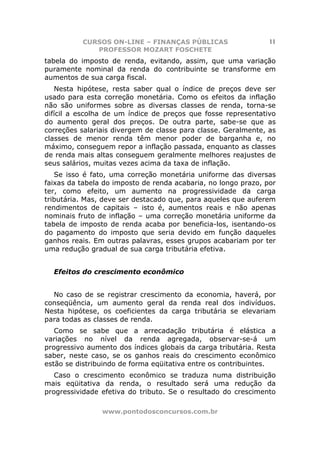 CURSOS ON-LINE – FINANÇAS PÚBLICAS                    11
             PROFESSOR MOZART FOSCHETE
tabela do imposto de renda, evitando, assim, que uma variação
puramente nominal da renda do contribuinte se transforme em
aumentos de sua carga fiscal.
   Nesta hipótese, resta saber qual o índice de preços deve ser
usado para esta correção monetária. Como os efeitos da inflação
não são uniformes sobre as diversas classes de renda, torna-se
difícil a escolha de um índice de preços que fosse representativo
do aumento geral dos preços. De outra parte, sabe-se que as
correções salariais divergem de classe para classe. Geralmente, as
classes de menor renda têm menor poder de barganha e, no
máximo, conseguem repor a inflação passada, enquanto as classes
de renda mais altas conseguem geralmente melhores reajustes de
seus salários, muitas vezes acima da taxa de inflação.
   Se isso é fato, uma correção monetária uniforme das diversas
faixas da tabela do imposto de renda acabaria, no longo prazo, por
ter, como efeito, um aumento na progressividade da carga
tributária. Mas, deve ser destacado que, para aqueles que auferem
rendimentos de capitais – isto é, aumentos reais e não apenas
nominais fruto de inflação – uma correção monetária uniforme da
tabela de imposto de renda acaba por beneficia-los, isentando-os
do pagamento do imposto que seria devido em função daqueles
ganhos reais. Em outras palavras, esses grupos acabariam por ter
uma redução gradual de sua carga tributária efetiva.


  Efeitos do crescimento econômico


  No caso de se registrar crescimento da economia, haverá, por
conseqüência, um aumento geral da renda real dos indivíduos.
Nesta hipótese, os coeficientes da carga tributária se elevariam
para todas as classes de renda.
   Como se sabe que a arrecadação tributária é elástica a
variações no nível da renda agregada, observar-se-á um
progressivo aumento dos índices globais da carga tributária. Resta
saber, neste caso, se os ganhos reais do crescimento econômico
estão se distribuindo de forma eqüitativa entre os contribuintes.
   Caso o crescimento econômico se traduza numa distribuição
mais eqüitativa da renda, o resultado será uma redução da
progressividade efetiva do tributo. Se o resultado do crescimento

                www.pontodosconcursos.com.br
 