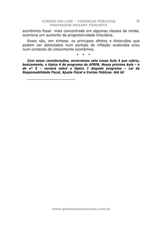 CURSOS ON-LINE – FINANÇAS PÚBLICAS                     12
              PROFESSOR MOZART FOSCHETE
econômico fosse mais concentrado em algumas classes de renda,
ocorreria um aumento da progressividade tributária.
  Esses são, em síntese, os principais efeitos e distorções que
podem ser detectados num período de inflação acelerada e/ou
num contexto de crescimento econômico.
                               *   *   *
   Com essas considerações, encerramos esta nossa Aula 4 que cobriu,
basicamente, o tópico 6 do programa do AFRFB. Nossa próxima Aula – a
de n° 5 – versará sobre o tópico 7 daquele programa – Lei de
Responsabilidade Fiscal, Ajuste Fiscal e Contas Públicas. Até lá!
  ______________________




                www.pontodosconcursos.com.br
 