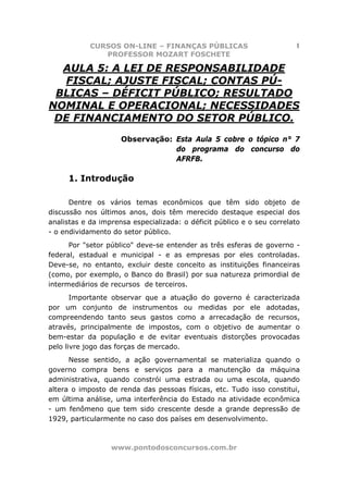 CURSOS ON-LINE – FINANÇAS PÚBLICAS                          1
               PROFESSOR MOZART FOSCHETE

  AULA 5: A LEI DE RESPONSABILIDADE
  FISCAL; AJUSTE FISCAL; CONTAS PÚ-
 BLICAS – DÉFICIT PÚBLICO; RESULTADO
NOMINAL E OPERACIONAL; NECESSIDADES
 DE FINANCIAMENTO DO SETOR PÚBLICO.
                     Observação: Esta Aula 5 cobre o tópico n° 7
                                 do programa do concurso do
                                 AFRFB.

     1. Introdução

      Dentre os vários temas econômicos que têm sido objeto de
discussão nos últimos anos, dois têm merecido destaque especial dos
analistas e da imprensa especializada: o déficit público e o seu correlato
- o endividamento do setor público.
      Por "setor público" deve-se entender as três esferas de governo -
federal, estadual e municipal - e as empresas por eles controladas.
Deve-se, no entanto, excluir deste conceito as instituições financeiras
(como, por exemplo, o Banco do Brasil) por sua natureza primordial de
intermediários de recursos de terceiros.
       Importante observar que a atuação do governo é caracterizada
por um conjunto de instrumentos ou medidas por ele adotadas,
compreendendo tanto seus gastos como a arrecadação de recursos,
através, principalmente de impostos, com o objetivo de aumentar o
bem-estar da população e de evitar eventuais distorções provocadas
pelo livre jogo das forças de mercado.
      Nesse sentido, a ação governamental se materializa quando o
governo compra bens e serviços para a manutenção da máquina
administrativa, quando constrói uma estrada ou uma escola, quando
altera o imposto de renda das pessoas físicas, etc. Tudo isso constitui,
em última análise, uma interferência do Estado na atividade econômica
- um fenômeno que tem sido crescente desde a grande depressão de
1929, particularmente no caso dos países em desenvolvimento.



                  www.pontodosconcursos.com.br
 