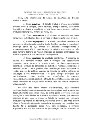 CURSOS ON-LINE – FINANÇAS PÚBLICAS                         2
               PROFESSOR MOZART FOSCHETE
    Hoje, esta interferência do Estado se manifesta de diversos
modos, a saber:
            a) Como produtor - O Estado produz e oferece no mercado
diversos bens e serviços, como petróleo, energia elétrica, transportes
ferroviário e fluvial e marítimo, e, até bem pouco tempo, telefonia,
produtos siderúrgicos, minério de ferro, etc.
          b) Como consumidor - O Estado se constitui no maior
consumidor individual de bens e serviços produzidos pelo setor privado.
          c) Como empregador - Os dados sensitários revelam que
somente a administração pública direta (União, estados e municípios)
emprega cerca de 1,9 milhão de pessoas, correspondendo a
aproximadamente 4% do total da força de trabalho empregada no país.
Esse número dobraria se fossem incluídas as pessoas empregadas nas
empresas públicas e nos bancos oficiais e públicos.
            d) Como regulador da atividade econômica - A presença do
Estado está também voltada para a correção dos desequilíbrios
regionais, para garantir o abastecimento de bens considerados
essenciais - através da concessão de subsídios, facilidades creditícias e
isenções fiscais - para garantir uma distribuição mais eqüitativa da
renda, através da política salarial, da fixação do salário mínimo, da
tributação e das transferências - e para corrigir distorções que
eventualmente podem resultar das imperfeições de mercado
(monopólio, oligopólios, cartéis) - através de normatizações e, não raras
vezes, controles de preços (esses últimos cada vez menos freqüentes,
ultimamente).
      No caso dos países menos desenvolvidos, esta crescente
participação do Estado na economia contribuiu sobremaneira para o seu
desenvolvimento econômico, mas, de outra parte, provocou inúmeras
distorções e ineficiências na atividade econômica. Assim, por exemplo,
observou-se que, com o tempo, o Estado se tornara um excelente
produtor de petróleo, de telefonia, de energia elétrica, etc, mas era um
péssimo fornecedor de saúde, educação e segurança dos cidadãos. Sem
dúvida, foi a percepção desse fato, pela sociedade, o principal
argumento em prol do processo de privatização que se acentuou no




                  www.pontodosconcursos.com.br
 