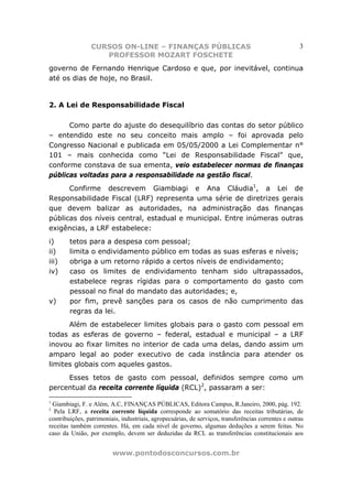 CURSOS ON-LINE – FINANÇAS PÚBLICAS                                                  3
                    PROFESSOR MOZART FOSCHETE
governo de Fernando Henrique Cardoso e que, por inevitável, continua
até os dias de hoje, no Brasil.


2. A Lei de Responsabilidade Fiscal

      Como parte do ajuste do desequilíbrio das contas do setor público
– entendido este no seu conceito mais amplo – foi aprovada pelo
Congresso Nacional e publicada em 05/05/2000 a Lei Complementar n°
101 – mais conhecida como “Lei de Responsabilidade Fiscal” que,
conforme constava de sua ementa, veio estabelecer normas de finanças
públicas voltadas para a responsabilidade na gestão fiscal.
      Confirme descrevem Giambiagi e Ana Cláudia1, a Lei de
Responsabilidade Fiscal (LRF) representa uma série de diretrizes gerais
que devem balizar as autoridades, na administração das finanças
públicas dos níveis central, estadual e municipal. Entre inúmeras outras
exigências, a LRF estabelece:
i)      tetos para a despesa com pessoal;
ii)     limita o endividamento público em todas as suas esferas e níveis;
iii)    obriga a um retorno rápido a certos níveis de endividamento;
iv)     caso os limites de endividamento tenham sido ultrapassados,
        estabelece regras rígidas para o comportamento do gasto com
        pessoal no final do mandato das autoridades; e,
v)      por fim, prevê sanções para os casos de não cumprimento das
        regras da lei.
      Além de estabelecer limites globais para o gasto com pessoal em
todas as esferas de governo – federal, estadual e municipal – a LRF
inovou ao fixar limites no interior de cada uma delas, dando assim um
amparo legal ao poder executivo de cada instância para atender os
limites globais com aqueles gastos.
     Esses tetos de gasto com pessoal, definidos sempre como um
percentual da receita corrente líquida (RCL)2, passaram a ser:
1
 Giambiagi, F. e Além, A.C, FINANÇAS PÚBLICAS, Editora Campus, R.Janeiro, 2000, pág. 192.
2
  Pela LRF, a receita corrente líquida corresponde ao somatório das receitas tributárias, de
contribuições, patrimoniais, industriais, agropecuárias, de serviços, transferências correntes e outras
receitas também correntes. Há, em cada nível de governo, algumas deduções a serem feitas. No
caso da União, por exemplo, devem ser deduzidas da RCL as transferências constitucionais aos


                         www.pontodosconcursos.com.br
 