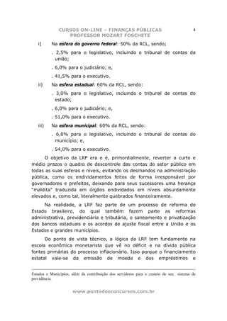 CURSOS ON-LINE – FINANÇAS PÚBLICAS                                        4
                 PROFESSOR MOZART FOSCHETE
   i)     Na esfera do governo federal: 50% da RCL, sendo;
          . 2,5% para o legislativo, incluindo o tribunal de contas da
            união;
          . 6,0% para o judiciário; e,
          . 41,5% para o executivo.
   ii)    Na esfera estadual: 60% da RCL, sendo:
          . 3,0% para o legislativo, incluindo o tribunal de contas do
            estado;
          . 6,0% para o judiciário; e,
          . 51,0% para o executivo.
   iii)   Na esfera municipal: 60% da RCL, sendo:
          . 6,0% para o legislativo, incluindo o tribunal de contas do
            município; e,
          . 54,0% para o executivo.
      O objetivo da LRF era e é, primordialmente, reverter a curto e
médio prazos o quadro de descontrole das contas do setor público em
todas as suas esferas e níveis, evitando os desmandos na administração
pública, como os endividamentos feitos de forma irresponsável por
governadores e prefeitos, deixando para seus sucessores uma herança
“maldita” traduzida em órgãos endividados em níveis absurdamente
elevados e, como tal, literalmente quebrados financeiramente.
     Na realidade, a LRF faz parte de um processo de reforma do
Estado brasileiro, do qual também fazem parte as reformas
administrativa, previdenciária e tributária, o saneamento e privatização
dos bancos estaduais e os acordos de ajuste fiscal entre a União e os
Estados e grandes municípios.
      Do ponto de vista técnico, a lógica da LRF tem fundamento na
escola econômica monetarista que vê no déficit e na dívida pública
fontes primárias do processo inflacionário. Isso porque o financiamento
estatal vale-se da emissão de moeda e dos empréstimos e


Estados e Municípios, além da contribuição dos servidores para o custeio de seu sistema de
previdência.


                      www.pontodosconcursos.com.br
 