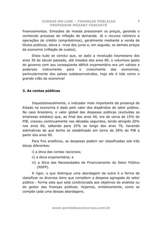 CURSOS ON-LINE – FINANÇAS PÚBLICAS                         5
               PROFESSOR MOZART FOSCHETE
financiamentos. Emissões de moeda pressionam os preços, gerando o
conhecido processo de inflação de demanda. Já o recurso rotineiro a
operações de crédito (empréstimos), geralmente mediante a venda de
títulos públicos, eleva o nível dos juros e, em seguida, os demais preços
da economia (inflação de custos).
      Disso tudo se conclui que, se após a revolução keynesiana dos
anos 30 do século passado, até meados dos anos 80, o volumoso gasto
do governo com seu conseqüente déficit orçamentário era um valioso e
poderoso    instrumento   para   o   crescimento   das    economias,
particularmente dos países subdesenvolvidos, hoje ele é tido como o
grande vilão da economia!


3. As contas públicas


       Inquestionavelmente, o indicador mais importante da presença do
Estado na economia é dado pelo valor dos dispêndios do setor público.
No caso brasileiro, o valor global das despesas públicas (excluídas as
empresas estatais) que, ao final dos anos 40, era de cerca de 15% do
PIB, cresceu continuamente nas décadas seguintes, tendo atingido 20%
nos anos 60, saltando para 25% ao longo dos anos 70, havendo
estimativas de que tenha se estabilizado em torno de 28% do PIB a
partir dos anos 90.
      Para fins analíticos, as despesas podem ser classificadas sob três
óticas diferentes:
     i) a ótica das contas nacionais;
     ii) a ótica orçamentária; e
     iii) a ótica das Necessidades de Financiamento do Setor Público
         (NSFP).
       A rigor, o que distingue uma abordagem da outra é a forma de
classificar os diversos itens que compõem a despesa agregada do setor
público - forma esta que está condicionada aos objetivos do analista ou
do gestor das finanças públicas. Vejamos, sinteticamente, como se
compõe cada uma dessas abordagens.




                  www.pontodosconcursos.com.br
 