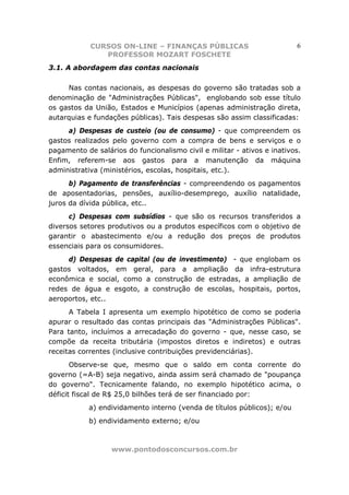 CURSOS ON-LINE – FINANÇAS PÚBLICAS                           6
               PROFESSOR MOZART FOSCHETE
3.1. A abordagem das contas nacionais

     Nas contas nacionais, as despesas do governo são tratadas sob a
denominação de "Administrações Públicas", englobando sob esse título
os gastos da União, Estados e Municípios (apenas administração direta,
autarquias e fundações públicas). Tais despesas são assim classificadas:
     a) Despesas de custeio (ou de consumo) - que compreendem os
gastos realizados pelo governo com a compra de bens e serviços e o
pagamento de salários do funcionalismo civil e militar - ativos e inativos.
Enfim, referem-se aos gastos para a manutenção da máquina
administrativa (ministérios, escolas, hospitais, etc.).
      b) Pagamento de transferências - compreendendo os pagamentos
de aposentadorias, pensões, auxílio-desemprego, auxílio natalidade,
juros da dívida pública, etc..
      c) Despesas com subsídios - que são os recursos transferidos a
diversos setores produtivos ou a produtos específicos com o objetivo de
garantir o abastecimento e/ou a redução dos preços de produtos
essenciais para os consumidores.
     d) Despesas de capital (ou de investimento) - que englobam os
gastos voltados, em geral, para a ampliação da infra-estrutura
econômica e social, como a construção de estradas, a ampliação de
redes de água e esgoto, a construção de escolas, hospitais, portos,
aeroportos, etc..
      A Tabela I apresenta um exemplo hipotético de como se poderia
apurar o resultado das contas principais das "Administrações Públicas".
Para tanto, incluímos a arrecadação do governo - que, nesse caso, se
compõe da receita tributária (impostos diretos e indiretos) e outras
receitas correntes (inclusive contribuições previdenciárias).
       Observe-se que, mesmo que o saldo em conta corrente do
governo (=A-B) seja negativo, ainda assim será chamado de "poupança
do governo". Tecnicamente falando, no exemplo hipotético acima, o
déficit fiscal de R$ 25,0 bilhões terá de ser financiado por:
            a) endividamento interno (venda de títulos públicos); e/ou
            b) endividamento externo; e/ou



                  www.pontodosconcursos.com.br
 