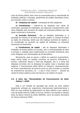 CURSOS ON-LINE – FINANÇAS PÚBLICAS                         8
               PROFESSOR MOZART FOSCHETE
juros da dívida pública, bem como as subvenções para a manutenção de
entidades públicas e privadas, geralmente de caráter filantrópico como,
por exemplo, asilos e creches.
     II - Despesas de capital - compostas de três categorias:
      a) Investimentos - referem-se às despesas com obras de
construção, aquisição de instalações, de máquinas e equipamentos, bem
como dotações para aumento de capital de empresas públicas que não
sejam comerciais e financeiras.
       b) Inversões financeiras - são as dotações destinadas a: i)
aquisição de imóveis ou de bens de capital usados; ii) compra de títulos
ou ações de empresas, desde que não implique aumento de capital; e
iii) constituição ou aumento de capital de entidades ou empresas
comerciais ou financeiras.
      c) Transferências de capital - são as despesas destinadas a
entidades de direito público ou privado, sem a contraprestação de bens
e serviços, e voltadas para investimentos ou inversões financeiras, bem
como despesas com amortizações da dívida pública.
      Obviamente, para se apurar o déficit ou superávit orçamentário,
basta somar todas as receitas correntes do governo (tributárias e
outras), subtraindo dessas o total das despesas, isto é, a soma das
despesas correntes com as despesas de capital. Caso o resultado seja
negativo, o financiamento deste déficit se traduzirá, necessariamente,
em maior endividamento do governo junto ao setor privado, ou através
de empréstimos bancários, ou - o que é mais comum - através da
venda de títulos públicos junto aos bancos e ao público em geral.


3.3. A ótica das "Necessidades de Financiamento do Setor
     Público"- NFSP.

      Este é um método de apuração das contas do setor público
largamente utilizado por organismos internacionais (particularmente o
FMI) em suas análises do desempenho do setor público e que, desde a
crise da dívida externa (1982) se tornou rotineiro nos estudos e cálculos
tanto do Banco Central do Brasil (BACEN), como da própria Secretaria
do Tesouro Nacional (STN).


                  www.pontodosconcursos.com.br
 
