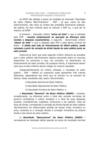 CURSOS ON-LINE – FINANÇAS PÚBLICAS                          9
               PROFESSOR MOZART FOSCHETE
      As NFSP são obtidas a partir da medição do chamado "Resultado
do Setor Público Não-Financeiro" - RSP - já que, como foi dito
anteriormente, não inclui as contas das entidades financeiras públicas.
Na prática, há dois critérios para se calcular o RSP ou, o que dá no
mesmo, as NFSP:
      O primeiro - chamado critério "acima da linha" e que é utilizado
pela STN - consiste simplesmente na apuração da diferença entre
receitas e despesas orçamentárias; o segundo - denominado critério
"abaixo da linha" e que é adotado pelo FMI e pelo Banco Central do
Brasil - é obtido pelo lado do financiamento do déficit público, sendo
calculado a partir da variação da dívida líquida do setor público junto ao
setor privado.
      Costuma-se dizer que esse segundo critério indicaria as pressões
que o setor público não-financeiro estaria exercendo sobre os recursos
disponíveis na economia e que, em princípio, se destinariam ao
financiamento do setor privado. De qualquer forma, é importante deixar
claro que os dois critérios devem chegar ao mesmo resultado.
      Independentemente do critério utilizado, o resultado do setor
público - RSP - (déficit ou superávit) pode apresentar três valores
diferentes, dependendo dos itens que se incluam ou se excluam do
cálculo. Esses resultados são, assim, denominados:
           i) Resultado Nominal do Setor Público;
           ii) Resultado Operacional do Setor Público.
           iii) Resultado Primário do Setor Público; e
      i) Resultado "Nominal" do Setor Público (RNSP) - consiste,
simplesmente, na diferença entre o total das receitas correntes do
governo (tributárias e outras receitas) e o total de suas despesas
(custeio, transferências, subsídios, financeiras e de capital). Visto da
ótica da dívida, corresponde à variação da dívida líquida do setor público
não-financeiro em determinado período de tempo (mês, trimestre ou
ano), incluindo aí a variação devida à correção monetária da própria
dívida e dos ativos do setor público.

      ii) Resultado "Operacional" do Setor Público (R0SP) -
corresponde ao resultado obtido quando se exclui do resultado nominal


                  www.pontodosconcursos.com.br
 