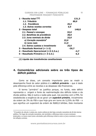 CURSOS ON-LINE – FINANÇAS PÚBLICAS                                                  11
                    PROFESSOR MOZART FOSCHETE
     1 - Receita total (1)                                    121,3
          1.1. Tributária                                    80,0
          1.2. Previdência                             35,3
          1.3. Outras receitas correntes                6,0
     2 - Despesa total                                         148,0
         2.1. Pessoal e encargos                       52,0
         2.2. Benefícios da previdência                38,0
         2.3. Juros nominais da dívida                 33,0
                                   3
            a) Correção monetária                   22,0
            b) Juros reais                          11,0
         2.4. Outros custeios e investimento           25,0
     3 - Resultado Nominal (= 1-2)                       -26,7
     4 - Resultado Operacional (=3-2.3.a.)                     -4,7
     5 - Resultado Primário (= 3-2.3.)                          6,3
________________________________________________________
     (1) Líquida das transferências constitucionais




4. Comentários adicionais sobre os três tipos de
   déficit público


      Como se disse, um conceito importante para se medir o
desempenho fiscal do setor público é o déficit primário – que é dado
pela diferença entre as receitas e as despesas não-financeiras.
      O termo “primário” se justifica porque, no fundo, este déficit
representa a origem e fonte de realimentação dos déficits totais e da
dívida pública. Não é outra a razão pela qual, nos acordos com o FMI, foi
estabelecida a exigência de se gerar um superávit primário, inicialmente
da ordem de 3% do PIB e que hoje gira em torno do 5,25% do PIB – o
que significa um superávit da ordem de R$80,0 bilhões. Este montante



3
 O modelo de cálculo é ainda este, muito embora já não haja correção monetária da dívida interna
pública. No lugar da correção monetária, são incluídos a diferença entre os juros nominais
praticados e os juros reais (estes calculados pela diferença relativa entre os juros nominais e a taxa
de inflação corrente.


                          www.pontodosconcursos.com.br
 