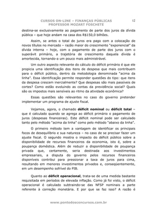 CURSOS ON-LINE – FINANÇAS PÚBLICAS                        12
               PROFESSOR MOZART FOSCHETE
destina-se exclusivamente ao pagamento de parte dos juros da dívida
pública – que hoje andam na casa dos R$150,0 bilhões.
      Assim, se antes o total de juros era pago com a colocação de
novos títulos no mercado – razão maior do crescimento “exponencial” da
dívida interna – hoje, com o pagamento de parte dos juros com o
superávit primário, a trajetória de crescimento daquela dívida é
amortecida, tornando-a um pouco mais administrável.
      Um outro aspecto relevante do cálculo do déficit primário é que ele
propicia uma identificação dos itens de despesa que mais contribuem
para o déficit público, dentro da metodologia denominada “acima da
linha”. Essa identificação permite responder questões do tipo: que itens
da despesa crescem inercialmente? Que despesas são mais passíveis de
cortes? Como estão evoluindo as contas da previdência social? Quais
são os impostos mais sensíveis ao ritmo da atividade econômica?
     Essas questões são relevantes no caso do governo pretender
implementar um programa de ajuste fiscal.

      Vejamos, agora, o chamado déficit nominal ou déficit total –
que é calculado quando se agrega ao déficit primário o pagamento de
juros (despesas financeiras). Este déficit nominal pode ser calculado
tanto pelo método “acima da linha” como pelo método “abaixo da linha”.
      O primeiro método tem a vantagem de identificar os principais
focos de desequilíbrio e sua natureza – no caso de se precisar fazer um
ajuste fiscal. O segundo mostra o impacto do déficit público sobre a
disponibilidade de recursos financeiros da economia, isto é, sobre a
poupança doméstica. Além de reduzir a disponibilidade de poupança
privada que, certamente, seria destinada aos investimentos
empresariais, a disputa do governo pelos recursos financeiros
disponíveis contribui para pressionar a taxa de juros para cima,
resultando em menores investimentos privados e, conseqüentemente,
em um desempenho sofrível do PIB.

      Quanto ao déficit operacional, trata-se de uma medida bastante
requisitada em períodos de elevada inflação. Como já foi visto, o déficit
operacional é calculado subtraindo-se das NFSP nominais a parte
referente à correção monetária. E por que se faz isso? A razão é



                  www.pontodosconcursos.com.br
 