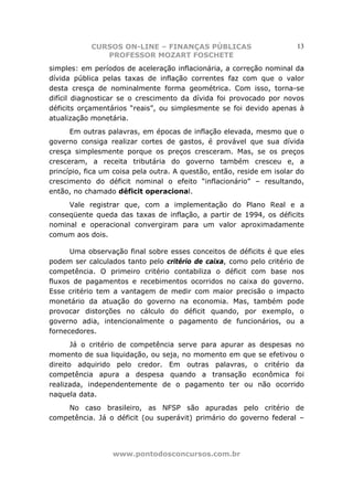 CURSOS ON-LINE – FINANÇAS PÚBLICAS                         13
               PROFESSOR MOZART FOSCHETE
simples: em períodos de aceleração inflacionária, a correção nominal da
dívida pública pelas taxas de inflação correntes faz com que o valor
desta cresça de nominalmente forma geométrica. Com isso, torna-se
difícil diagnosticar se o crescimento da dívida foi provocado por novos
déficits orçamentários “reais”, ou simplesmente se foi devido apenas à
atualização monetária.
      Em outras palavras, em épocas de inflação elevada, mesmo que o
governo consiga realizar cortes de gastos, é provável que sua dívida
cresça simplesmente porque os preços cresceram. Mas, se os preços
cresceram, a receita tributária do governo também cresceu e, a
princípio, fica um coisa pela outra. A questão, então, reside em isolar do
crescimento do déficit nominal o efeito “inflacionário” – resultando,
então, no chamado déficit operacional.
     Vale registrar que, com a implementação do Plano Real e a
conseqüente queda das taxas de inflação, a partir de 1994, os déficits
nominal e operacional convergiram para um valor aproximadamente
comum aos dois.

      Uma observação final sobre esses conceitos de déficits é que eles
podem ser calculados tanto pelo critério de caixa, como pelo critério de
competência. O primeiro critério contabiliza o déficit com base nos
fluxos de pagamentos e recebimentos ocorridos no caixa do governo.
Esse critério tem a vantagem de medir com maior precisão o impacto
monetário da atuação do governo na economia. Mas, também pode
provocar distorções no cálculo do déficit quando, por exemplo, o
governo adia, intencionalmente o pagamento de funcionários, ou a
fornecedores.
       Já o critério de competência serve para apurar as despesas no
momento de sua liquidação, ou seja, no momento em que se efetivou o
direito adquirido pelo credor. Em outras palavras, o critério da
competência apura a despesa quando a transação econômica foi
realizada, independentemente de o pagamento ter ou não ocorrido
naquela data.
    No caso brasileiro, as NFSP são apuradas pelo critério de
competência. Já o déficit (ou superávit) primário do governo federal –




                  www.pontodosconcursos.com.br
 