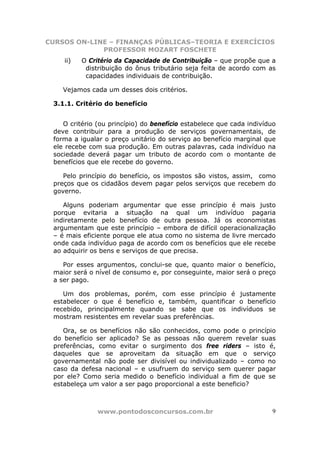 CURSOS ON-LINE – FINANÇAS PÚBLICAS–TEORIA E EXERCÍCIOS
             PROFESSOR MOZART FOSCHETE
    ii)   O Critério da Capacidade de Contribuição – que propõe que a
           distribuição do ônus tributário seja feita de acordo com as
           capacidades individuais de contribuição.

    Vejamos cada um desses dois critérios.

 3.1.1. Critério do benefício


    O critério (ou princípio) do benefício estabelece que cada indivíduo
 deve contribuir para a produção de serviços governamentais, de
 forma a igualar o preço unitário do serviço ao benefício marginal que
 ele recebe com sua produção. Em outras palavras, cada indivíduo na
 sociedade deverá pagar um tributo de acordo com o montante de
 benefícios que ele recebe do governo.

    Pelo princípio do benefício, os impostos são vistos, assim, como
 preços que os cidadãos devem pagar pelos serviços que recebem do
 governo.

    Alguns poderiam argumentar que esse princípio é mais justo
 porque evitaria a situação na qual um indivíduo pagaria
 indiretamente pelo benefício de outra pessoa. Já os economistas
 argumentam que este princípio – embora de difícil operacionalização
 – é mais eficiente porque ele atua como no sistema de livre mercado
 onde cada indivíduo paga de acordo com os benefícios que ele recebe
 ao adquirir os bens e serviços de que precisa.

    Por esses argumentos, conclui-se que, quanto maior o benefício,
 maior será o nível de consumo e, por conseguinte, maior será o preço
 a ser pago.

    Um dos problemas, porém, com esse princípio é justamente
 estabelecer o que é benefício e, também, quantificar o benefício
 recebido, principalmente quando se sabe que os indivíduos se
 mostram resistentes em revelar suas preferências.

    Ora, se os benefícios não são conhecidos, como pode o princípio
 do benefício ser aplicado? Se as pessoas não querem revelar suas
 preferências, como evitar o surgimento dos free riders – isto é,
 daqueles que se aproveitam da situação em que o serviço
 governamental não pode ser divisível ou individualizado – como no
 caso da defesa nacional – e usufruem do serviço sem querer pagar
 por ele? Como seria medido o benefício individual a fim de que se
 estabeleça um valor a ser pago proporcional a este beneficio?



               www.pontodosconcursos.com.br                           9
 