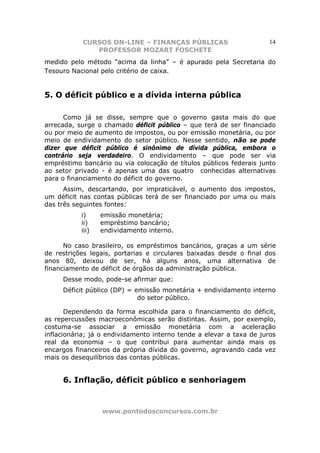 CURSOS ON-LINE – FINANÇAS PÚBLICAS                         14
              PROFESSOR MOZART FOSCHETE
medido pelo método “acima da linha” – é apurado pela Secretaria do
Tesouro Nacional pelo critério de caixa.


5. O déficit público e a dívida interna pública

      Como já se disse, sempre que o governo gasta mais do que
arrecada, surge o chamado déficit público – que terá de ser financiado
ou por meio de aumento de impostos, ou por emissão monetária, ou por
meio de endividamento do setor público. Nesse sentido, não se pode
dizer que déficit público é sinônimo de dívida pública, embora o
contrário seja verdadeiro. O endividamento – que pode ser via
empréstimo bancário ou via colocação de títulos públicos federais junto
ao setor privado - é apenas uma das quatro conhecidas alternativas
para o financiamento do déficit do governo.
      Assim, descartando, por impraticável, o aumento dos impostos,
um déficit nas contas públicas terá de ser financiado por uma ou mais
das três seguintes fontes:
           i)     emissão monetária;
           ii)    empréstimo bancário;
           iii)   endividamento interno.

      No caso brasileiro, os empréstimos bancários, graças a um série
de restrições legais, portarias e circulares baixadas desde o final dos
anos 80, deixou de ser, há alguns anos, uma alternativa de
financiamento de déficit de órgãos da administração pública.
     Desse modo, pode-se afirmar que:
     Déficit público (DP) = emissão monetária + endividamento interno
                             do setor público.

       Dependendo da forma escolhida para o financiamento do déficit,
as repercussões macroeconômicas serão distintas. Assim, por exemplo,
costuma-se associar a emissão monetária com a aceleração
inflacionária; já o endividamento interno tende a elevar a taxa de juros
real da economia – o que contribui para aumentar ainda mais os
encargos financeiros da própria dívida do governo, agravando cada vez
mais os desequilíbrios das contas públicas.


     6. Inflação, déficit público e senhoriagem


                  www.pontodosconcursos.com.br
 
