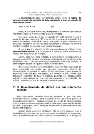 CURSOS ON-LINE – FINANÇAS PÚBLICAS                        16
               PROFESSOR MOZART FOSCHETE
      A senhoriagem pode ser definida, então, como a receita do
governo oriunda do aumento da base monetária, e que se compõe de
dois fatores, assim:

     ∆%B = ∆m + лm                      (1)

    onde, B é a base monetária; m representa a demanda por saldos
monetários reais; e л corresponde à taxa de inflação.
      Em outras palavras, o que a equação (1) está dizendo é que a
variação da base monetária (B) pode ser decomposta em expansão dos
saldos monetários reais (∆m) para transações e pelo aumento dos
encaixes monetários necessário para compensar a inflação, de forma a
manter os saldos monetários reais constantes (лm).
    O termo лm é conhecido na literatura das finanças públicas como
imposto inflacionário – e corresponde à perda ao poder aquisitivo da
moeda em decorrência da inflação.
     Assim, caso não haja inflação, a senhoriagem corresponderá a
apenas o aumento da base monetária conseqüente do crescimento da
economia; caso o produto não esteja crescendo, mas haja inflação, a
senhoriagem deverá ser igual ao imposto inflacionário.
       Um aspecto importante a considerar é que nem toda expansão da
base monetária, provocada por emissão monetária, decorre do
financiamento da parcela do déficit público não coberta pela venda de
títulos ao setor privado. Na prática, há diversos outros fatores que
provocam expansão da base monetária, podendo ser citados, entre
outros, a acumulação de reservas internacionais e a expansão do
crédito, pelo Banco Central, ao setor financeiro privado .


7. O financiamento do déficit via endividamento
   interno

     Uma alternativa também bastante atraente e que tem sido
sistematicamente utilizada para o financiamento do déficit público é
endividamento interno – realizado através de venda de títulos públicos
com prazos e rendimentos determinados. Sua atratividade reside no fato
de que, a princípio, evita emissões monetárias e endividamento em
divisas estrangeiras.
      Apesar dessa aparente vantagem, não se deve esquecer que o
endividamento interno, ao retirar recursos monetários da economia,
reduz a disponibilidade de crédito bancário – o que eleva a taxa de juros


                  www.pontodosconcursos.com.br
 