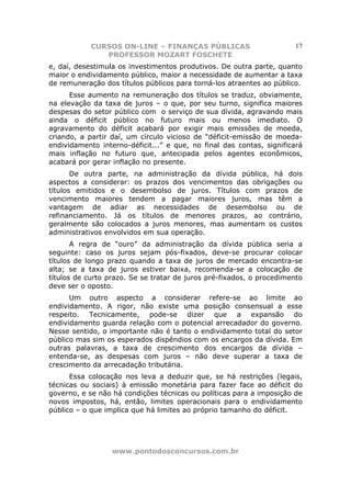 CURSOS ON-LINE – FINANÇAS PÚBLICAS                        17
               PROFESSOR MOZART FOSCHETE
e, daí, desestimula os investimentos produtivos. De outra parte, quanto
maior o endividamento público, maior a necessidade de aumentar a taxa
de remuneração dos títulos públicos para torná-los atraentes ao público.
      Esse aumento na remuneração dos títulos se traduz, obviamente,
na elevação da taxa de juros – o que, por seu turno, significa maiores
despesas do setor público com o serviço de sua dívida, agravando mais
ainda o déficit público no futuro mais ou menos imediato. O
agravamento do déficit acabará por exigir mais emissões de moeda,
criando, a partir daí, um círculo vicioso de “déficit-emissão de moeda-
endividamento interno-déficit...” e que, no final das contas, significará
mais inflação no futuro que, antecipada pelos agentes econômicos,
acabará por gerar inflação no presente.
       De outra parte, na administração da dívida pública, há dois
aspectos a considerar: os prazos dos vencimentos das obrigações ou
títulos emitidos e o desembolso de juros. Títulos com prazos de
vencimento maiores tendem a pagar maiores juros, mas têm a
vantagem de adiar as necessidades de desembolso ou de
refinanciamento. Já os títulos de menores prazos, ao contrário,
geralmente são colocados a juros menores, mas aumentam os custos
administrativos envolvidos em sua operação.
       A regra de “ouro” da administração da dívida pública seria a
seguinte: caso os juros sejam pós-fixados, deve-se procurar colocar
títulos de longo prazo quando a taxa de juros de mercado encontra-se
alta; se a taxa de juros estiver baixa, recomenda-se a colocação de
títulos de curto prazo. Se se tratar de juros pré-fixados, o procedimento
deve ser o oposto.
      Um outro aspecto a considerar refere-se ao limite ao
endividamento. A rigor, não existe uma posição consensual a esse
respeito. Tecnicamente, pode-se dizer que a expansão do
endividamento guarda relação com o potencial arrecadador do governo.
Nesse sentido, o importante não é tanto o endividamento total do setor
público mas sim os esperados dispêndios com os encargos da dívida. Em
outras palavras, a taxa de crescimento dos encargos da dívida –
entenda-se, as despesas com juros – não deve superar a taxa de
crescimento da arrecadação tributária.
      Essa colocação nos leva a deduzir que, se há restrições (legais,
técnicas ou sociais) à emissão monetária para fazer face ao déficit do
governo, e se não há condições técnicas ou políticas para a imposição de
novos impostos, há, então, limites operacionais para o endividamento
público – o que implica que há limites ao próprio tamanho do déficit.




                  www.pontodosconcursos.com.br
 