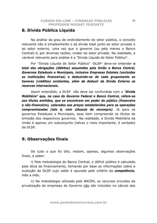 CURSOS ON-LINE – FINANÇAS PÚBLICAS                        18
               PROFESSOR MOZART FOSCHETE
8. Dívida Pública Líquida

      Na análise da grau de endividamento do setor público, o conceito
relevante não é simplesmente o da dívida total junto ao setor privado e
ao setor externo, uma vez que o governo (ou pelo menos o Banco
Central) é, por diversas razões, credor do setor privado. Na realidade, a
variável relevante para análise é a "Dívida Líquida do Setor Público".
      Por "Dívida Líquida do Setor Público" -DLSP- deve-se entender o
total das obrigações (débitos) assumidas pela União e Banco Central,
Governos Estaduais e Municipais, inclusive Empresas Estatais (excluídas
as instituições financeiras) e deduzindo-se de cada grupamento os
haveres (créditos) existentes, além de deduzir da Dívida Externa as
reservas internacionais.
      Assim entendido, a DLSP não deve ser confundida com a "Dívida
Mobiliária" que, no caso do Governo Federal e Banco Central, refere-se
aos títulos emitidos, que se encontram em poder do público (financeiro
e não-financeiro), valorados aos preços estabelecidos para as operações
compromissadas (isto é, com cláusula de recompra). Já para os
governos Estaduais e Municipais, esse item compreende os títulos de
emissão dos respectivos governos. Na realidade, a Dívida Mobiliária da
União é apenas um subconjunto (talvez o mais importante, é verdade)
da DLSP.


9. Observações finais


       De tudo o que foi dito, restam, apenas, algumas observações
finais, a saber:
      i) Pela metodologia do Banco Central, o déficit público é calculado
pela ótica do financiamento, tomando por base as informações sobre a
evolução da DLSP cujo saldo é apurado pelo critério da competência,
mês a mês.
      ii) Na metodologia utilizada pelo BACEN, os recursos oriundos da
privatização de empresas do Governo não são incluídos no cálculo das




                  www.pontodosconcursos.com.br
 