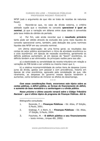 CURSOS ON-LINE – FINANÇAS PÚBLICAS                          19
               PROFESSOR MOZART FOSCHETE
NFSP (sob o argumento de que não se trata de receitas de natureza
fiscal).
     iv)   Recorde-se que, no caso da dívida externa, o critério
adotado supõe que o resultado no conceito operacional é igual ao
nominal, já que a variação em dólares entre duas datas é convertida
pela taxa média do câmbio do período.
      v)    Por fim, vale ainda recordar que o resultado primário
tanto pode ser obtido através da exclusão dos juros reais líquidos do
conceito operacional como, também, pela dedução dos juros nominais
líquidos das NFSP em seu conceito nominal.
     Um última observação: de uma forma geral, os resultados das
contas do setor público acompanham o ritmo da atividade econômica ou
o ciclo econômico: em épocas de recessão econômica, geralmente os
déficits públicos aumentam; já em épocas de “boom” econômico, os
déficits tendem a ser eliminados. As principais razões para isso são:
      a) a elasticidade ou sensibilidade da receita tributária em relação a
variações do PIB tende a ser unitária ou mesmo maior que 1;
      b) a relativa incomprimibilidade de certos itens de despesa (como
juros da dívida, gastos com pessoal e com previdência), mesmo em
épocas de crise econômica, agravado pela constatação de que, não
raramente, as despesas do governo nessas épocas tenderem a
aumentar, como tentativa de minorar os efeitos do desemprego.
                                     ***
     Com essas considerações finais, encerramos este tópico sobre as
contas públicas, o déficit público, as formas de financiamento do déficit,
o aumento da base monetária e a senhoriagem e a dívida pública.
     Nosso próximo e último assunto versará sobre o Código Tributário
Nacional – que é último tópico do programa de Finanças Públicas. Até lá.
      ____________________
      Bibliografia consultada:
      1.       Rezende, F. – Finanças Públicas – Ed. Atlas, 2ª Edição,
               S.Paulo, 2001.
      2.       Giabiagi, F. e Alem, A. – Finanças Públicas – Ed. Atlas,
               1ª Edição, S.Paulo, 2004.
      3.       Foschete, M. – O déficit público e seu financiamento
               – texto mimeo., Unipac-BD, 2002.



                  www.pontodosconcursos.com.br
 