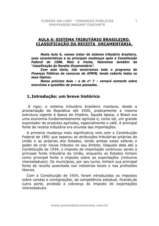 CURSOS ON-LINE – FINANÇAS PÚBLICAS                        1
              PROFESSOR MOZART FOSCHETE



         AULA 6: SISTEMA TRIBUTÁRIO BRASILEIRO.
        CLASSIFICAÇÃO DA RECEITA ORÇAMENTÁRIA.

           Nesta Aula 6, vamos tratar do sistema tributário brasileiro,
     suas características e as principais mudanças após a Constituição
     Federal de 1988. Mais à frente, falaremos também da
     “classificação da Receita Orçamentária”.
           Com este texto, nós encerramos todo o programa de
     Finanças Públicas do concurso do AFRFB, tendo coberto todos os
     seus tópicos.
           Nossa próxima Aula – a de n° 7 – versará somente sobre
     exercícios e questões de provas passadas.


  1. Introdução: um breve histórico

    A rigor, o sistema tributário brasileiro manteve, desde a
proclamação da República até 1930, praticamente a mesma
estrutura vigente à época do Império. Àquela época, o Brasil era
uma economia fundamentalmente agrícola e, como tal, um grande
exportador de produtos agrícolas, especialmente o café. A principal
fonte de receita tributária era oriunda das importações.
   A primeira mudança mais significativa veio com a Constituição
Federal de 1891 que separou as atribuições tributárias próprias da
União e as próprias dos Estados, tendo ambas estas esferas o
poder de criar novos tributos no seu âmbito. Daquela data até a
Constituição de 1934, o imposto de importação continuou sendo a
principal fonte tributária da União, enquanto os Estados tinham
como principal fonte o imposto sobre as exportações (inclusive
interestaduais). Os municípios, por seu turno, tinham sua principal
fonte de receita assentada nas indústrias locais e nas profissões
liberais.
   Com a Constituição de 1934, foram introduzidos os impostos
sobre vendas e consignações, da competência estadual, ficando,de
outra parte, proibida a cobrança do imposto de exportações
interestaduais.




                 www.pontodosconcursos.com.br
 