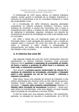 CURSOS ON-LINE – FINANÇAS PÚBLICAS                     2
             PROFESSOR MOZART FOSCHETE
   A Constituição de 1937 pouco alterou no sistema tributário
vigente, exceto quanto à proibição de os Estados tributarem o
consumo de combustíveis e de os municípios tributarem a renda
das propriedades rurais.
   Já a Constituição de 1946 introduziu algumas alterações
importantes no sistema tributário brasileiro. Primeiro, numa
tentativa de aumentar a receita dos municípios, deu a esses a
competência para cobrar o imposto do selo municipal e o imposto
de indústrias e profissões; segundo, introduziu um sistema de
transferência de parte da arrecadação da União e dos Estados para
os municípios.
   Em 1956, o Brasil deu um importante passo em direção à
tributação sobre o valor agregado dos produtos, com a criação do
imposto sobre o consumo. No início dos anos 60, os impostos
sobre o consumo e sobre vendas e consignações já
representavam, em média, mais da metade da receita da União,
dos Estados e dos municípios.

  2. A reforma dos anos 60

   Nas segunda metade dos anos 60, foram introduzidas reformas
significativas no sistema tributário brasileiro cujos principais
objetivos foram aumentar a capacidade de arrecadação do Estado,
de forma a resolver o problema do déficit fiscal e a estimular, de
outro lado, o crescimento econômico.
  Sem dúvida, o principal aspecto modernizador da reforma foi a
mudança da sistemática de arrecadação, priorizando a tributação
sobre o valor agregado, em vez de “em cascata” – referente a
impostos cumulativos.
   Além disso, houve uma redução do número de impostos e uma
melhor distribuição dos mesmos entre as três esferas do governo.
Também foram criados dois novos impostos sobre o valor
agregado: o imposto sobre produtos industrializados (federal) e o
imposto sobre circulação de mercadorias (estadual) – sendo que,
este último foi transformado, vinte anos depois, no atual imposto
sobre circulação de mercadorias e serviços (ICMS).
  O ICM foi criado com uma alíquota uniforme, não interferindo,
portanto, na alocação de recursos e investimentos. Já o IPI foi


                www.pontodosconcursos.com.br
 