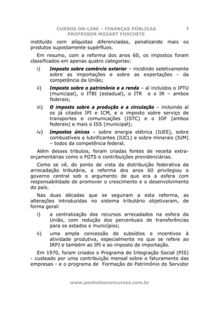CURSOS ON-LINE – FINANÇAS PÚBLICAS                     3
              PROFESSOR MOZART FOSCHETE
instituído com alíquotas diferenciadas,     penalizando   mais   os
produtos supostamente supérfluos.
   Em resumo, com a reforma dos anos 60, os impostos foram
classificados em apenas quatro categorias:
  i)     Imposto sobre comércio exterior – incidindo seletivamente
         sobre as importações e sobre as exportações - da
         competência da União;
  ii)    Imposto sobre o patrimônio e a renda – aí incluídos o IPTU
         (municipal), o ITBI (estadual), o ITR e o IR – ambos
         federais;
  iii)   O imposto sobre a produção e a circulação – incluindo aí
         os já citados IPI e ICM, e o imposto sobre serviço de
         transportes e comunicações (ISTC) e o IOF (ambos
         federais) e mais o ISS (municipal);
  iv)    Impostos únicos – sobre energia elétrica (IUEE), sobre
         combustíveis e lubrificantes (IUCL) e sobre minerais (IUM)
         – todos da competência federal.
   Além desses tributos, foram criadas fontes de receita extra-
orçamentárias como o FGTS e contribuições previdenciárias.
   Como se vê, do ponto de vista da distribuição federativa da
arrecadação tributária, a reforma dos anos 60 privilegiou o
governo central sob o argumento de que era a esfera com
responsabilidade de promover o crescimento e o desenvolvimento
do país.
   Nas duas décadas que se seguiram a esta reforma, as
alterações introduzidas no sistema tributário objetivaram, de
forma geral:
  i)     a centralização dos recursos arrecadados na esfera da
         União, com redução dos percentuais de transferências
         para os estados e municípios;
  ii)    uma ampla concessão de subsídios e incentivos à
         atividade produtiva, especialmente no que se refere ao
         IRPJ e também ao IPI e ao imposto de importação.
   Em 1970, foram criados o Programa de Integração Social (PIS)
- custeado por uma contribuição mensal sobre o faturamento das
empresas - e o programa de Formação do Patrimônio do Servidor


                 www.pontodosconcursos.com.br
 