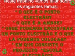 Neste trabalho vamos falar sobre os seguintes temas: * O que é o Ponto Electrão? * O que é a Amb3e? * Onde podemos encontrar um Ponto Electrão e o que lá podemos colocar? * Em que consiste o projecto  “Escola Electrão”? 