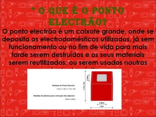 * O que é o Ponto Electrão? O ponto electrão é um caixote grande, onde se deposita os electrodomésticos utilizados, já sem funcionamento ou no fim de vida para mais tarde serem destruídos e os seus materiais serem reutilizados, ou serem usados noutros electrodomésticos.  