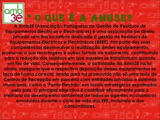 * O que é a Amb3e? A Amb3E (Associação Portuguesa de Gestão de Resíduos de Equipamentos Eléctricos e Electrónicos) é uma associação de direito privado sem fins lucrativos dedicada à gestão de Resíduos de Equipamentos Eléctricos e Electrónicos (REEE). Faz parte das suas competências desenvolver a reutilização destes equipamentos, promover a sua reciclagem e outras formas de tratamento, contribuindo para a redução dos resíduos em que aqueles se transformam quando em fim de vida. Consequentemente, a actividade da Amb3E inclui, ainda, assegurar que a respectiva deposição destes equipamentos se faça de forma correcta, tendo para tal promovido não só uma rede de Centros de Recepção em parceria com entidades privadas e sistemas municipais, como o ‘Ponto Electrão’ em locais estratégicos espalhados pelo país. O principal objectivo é contribuir eficazmente para a melhoria do desempenho ambiental de todos os agentes económicos envolvidos durante o ciclo de vida dos EEE, incluindo o dos consumidores. 