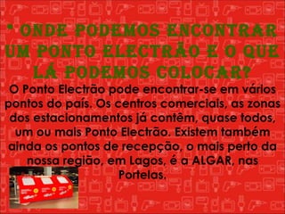 * Onde podemos encontrar um Ponto Electrão e o que lá podemos colocar? O Ponto Electrão pode encontrar-se em vários pontos do país. Os centros comerciais, as zonas dos estacionamentos já contêm, quase todos, um ou mais Ponto Electrão. Existem também ainda os pontos de recepção, o mais perto da nossa região, em Lagos, é a ALGAR, nas Portelas. 