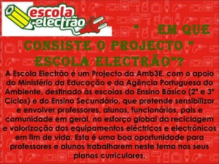   *  Em que consiste o Projecto “ Escola Electrão”? A Escola Electrão é um Projecto da Amb3E, com o apoio do Ministério da Educação e da Agência Portuguesa do Ambiente, destinado às escolas do Ensino Básico (2º e 3º Ciclos) e do Ensino Secundário, que pretende sensibilizar e envolver professores, alunos, funcionários, pais e comunidade em geral, no esforço global da reciclagem e valorização dos equipamentos eléctricos e electrónicos em fim de vida. Esta é uma boa oportunidade para professores e alunos trabalharem neste tema nos seus planos curriculares. 