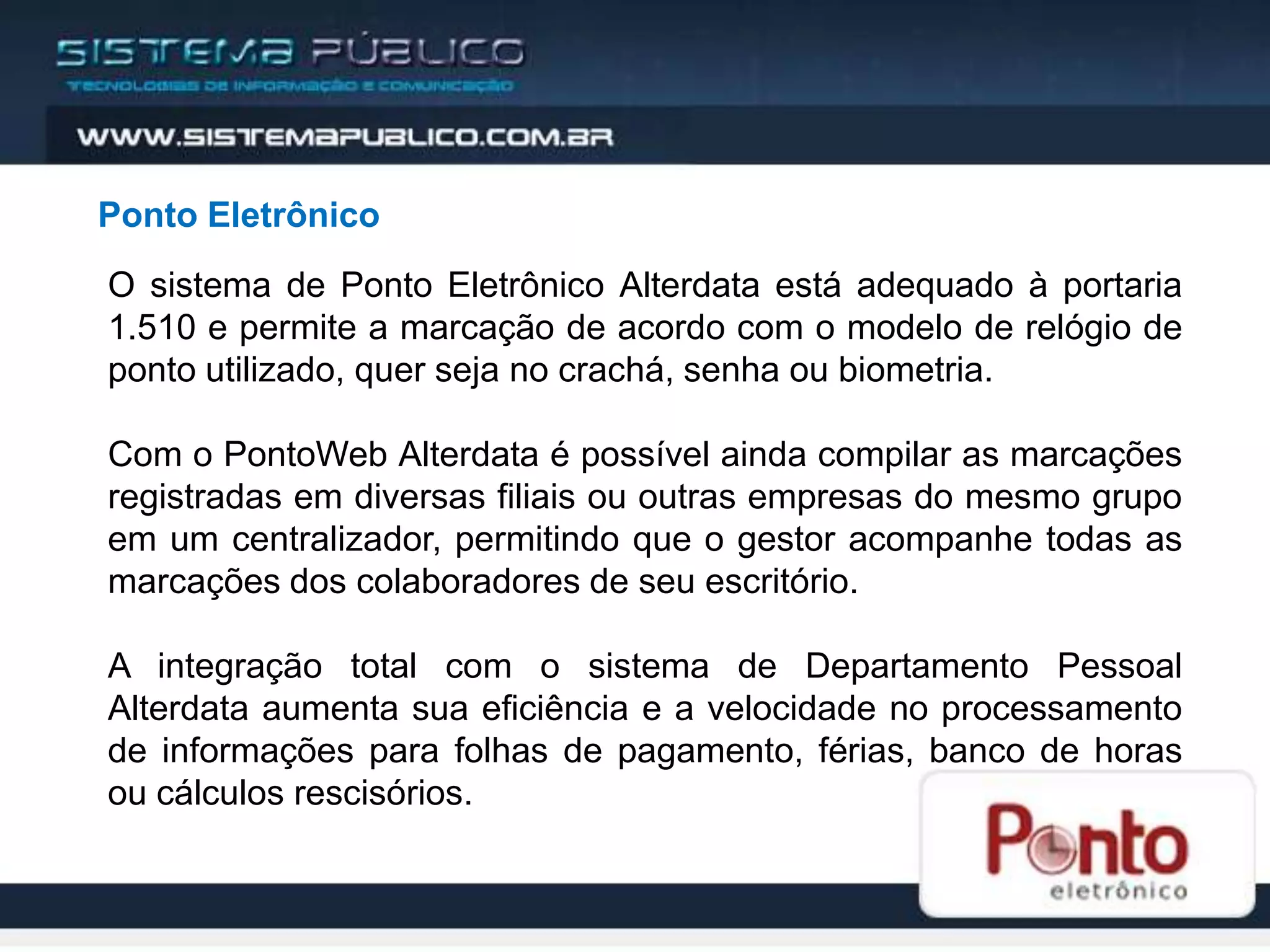 Ponto Eletrônico
O sistema de Ponto Eletrônico Alterdata está adequado à portaria
1.510 e permite a marcação de acordo com o modelo de relógio de
ponto utilizado, quer seja no crachá, senha ou biometria.

Com o PontoWeb Alterdata é possível ainda compilar as marcações
registradas em diversas filiais ou outras empresas do mesmo grupo
em um centralizador, permitindo que o gestor acompanhe todas as
marcações dos colaboradores de seu escritório.

A integração total com o sistema de Departamento Pessoal
Alterdata aumenta sua eficiência e a velocidade no processamento
de informações para folhas de pagamento, férias, banco de horas
ou cálculos rescisórios.
 