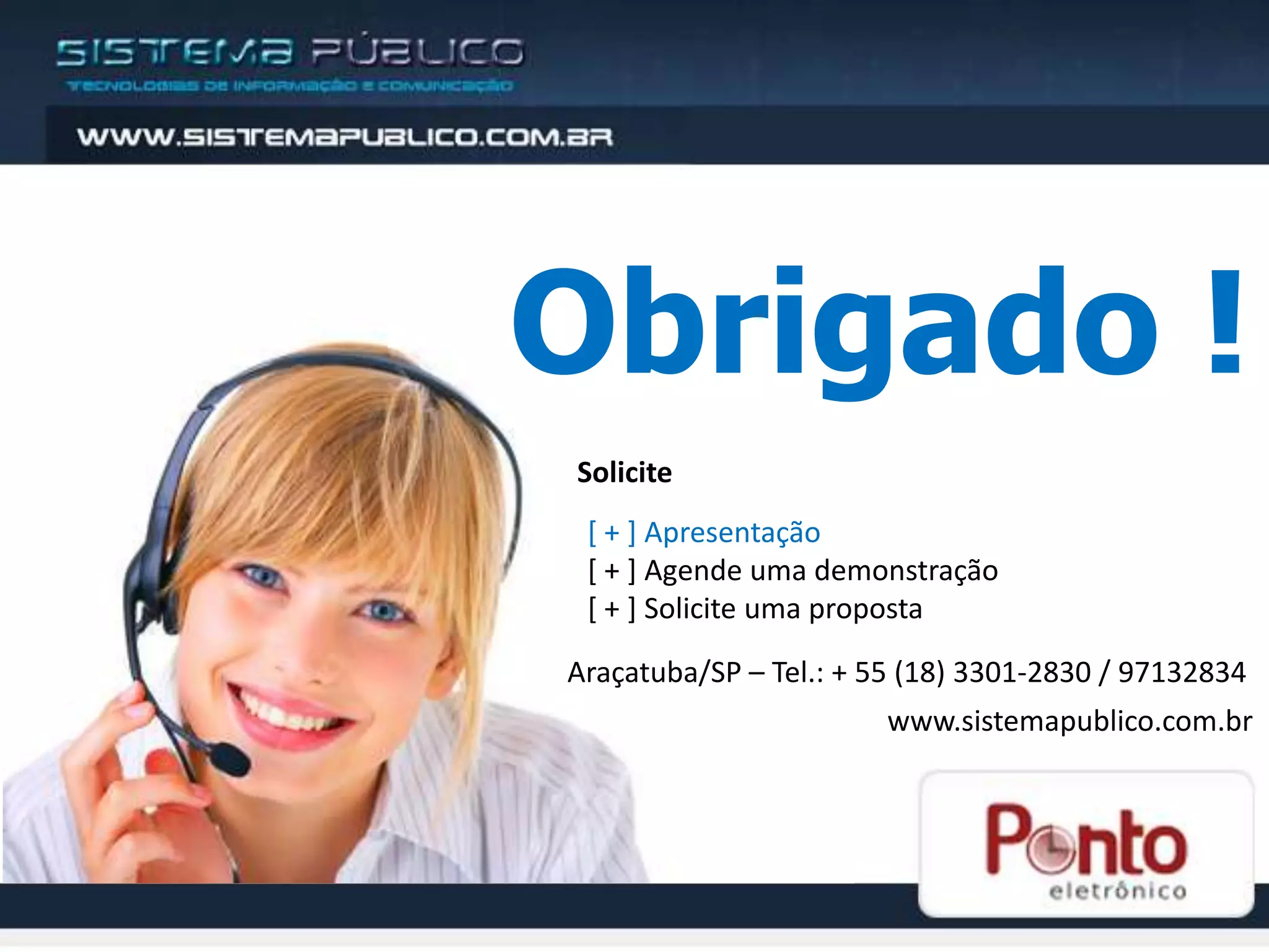 Obrigado !
Solicite
 [ + ] Apresentação
 [ + ] Agende uma demonstração
 [ + ] Solicite uma proposta

Araçatuba/SP – Tel.: + 55 (18) 3301-2830 / 97132834
                        www.sistemapublico.com.br
 
