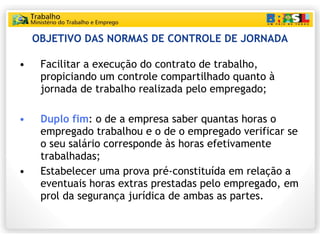 OBJETIVO DAS NORMAS DE CONTROLE DE JORNADA Facilitar a execução do contrato de trabalho, propiciando um controle compartilhado quanto à jornada de trabalho realizada pelo empregado; Duplo fim : o de a empresa saber quantas horas o empregado trabalhou e o de o empregado verificar se o seu salário corresponde às horas efetivamente trabalhadas; Estabelecer uma prova pré-constituída em relação a eventuais horas extras prestadas pelo empregado, em prol da segurança jurídica de ambas as partes. 