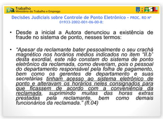 Decisões Judiciais sobre Controle de Ponto Eletrônico -  PROC. RO Nº 01933-2002-001-06-00-8: Desde a inicial a Autora denunciou a existência de fraude no sistema de ponto, nesses termos: “ Apesar da reclamante bater pessoalmente o seu crachá magnético  nos horários médios indicados no item “II.b” desta exordial,  este não constam do sistema de ponto eletrônico da reclamada , como deveriam, pois o pessoal do departamento responsável pela folha de pagamento, bem como os gerentes de departamento e  suas secretárias  tinham acesso ao sistema eletrônico de ponto e alteravam os horários neles consignados para que ficassem de acordo com a conveniência da reclamada ,   suprimindo muitas das horas extras prestadas pela reclamante, bem como demais funcionários da reclamada.”  (fl.04) 