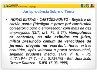 Jurisprudência Sobre o Tema HORAS EXTRAS – CARTÕES-PONTO – Registro de cartão-ponto fidedigno é prova pré-constituída obrigatória para o empregador com mais de dez empregados (CLT, art. 74, § 2º).  Manipulados os controles, ou não exibidos em juízo, milita presunção comum de veracidade da jornada alegada na exordial.  Horas extras acolhidas, após valorada a prova testemunhal, segundo prudente média. (TRT 9ª R. – RO 4.171/94 – 3ª T. – Ac. 5.729/95 – Rel. Juiz João Oreste Dalazen – DJPR 17.03.1995) 