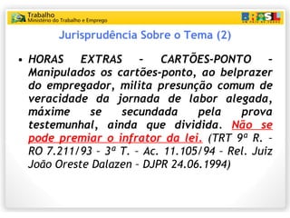 Jurisprudência Sobre o Tema (2) HORAS EXTRAS – CARTÕES-PONTO –  Manipulados os cartões-ponto, ao belprazer do empregador, milita presunção comum de veracidade da jornada de labor alegada, máxime se secundada pela prova testemunhal , ainda que dividida.  Não se pode premiar o infrator da lei.  (TRT 9ª R. – RO 7.211/93 – 3ª T. – Ac. 11.105/94 – Rel. Juiz João Oreste Dalazen – DJPR 24.06.1994) 