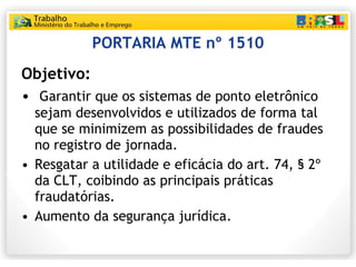 PORTARIA MTE nº 1510 Objetivo: Garantir que os sistemas de ponto eletrônico sejam desenvolvidos e utilizados de forma tal que se minimizem as possibilidades de fraudes no registro de jornada. Resgatar a utilidade e eficácia do art. 74, § 2º da CLT, coibindo as principais práticas fraudatórias. Aumento da segurança jurídica. 
