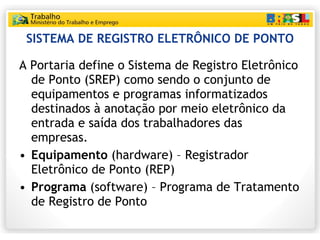 SISTEMA DE REGISTRO ELETRÔNICO DE PONTO A Portaria define o Sistema de Registro Eletrônico de Ponto (SREP) como sendo o conjunto de equipamentos e programas informatizados destinados à anotação por meio eletrônico da entrada e saída dos trabalhadores das empresas. Equipamento  (hardware) – Registrador Eletrônico de Ponto (REP) Programa  (software) – Programa de Tratamento de Registro de Ponto 