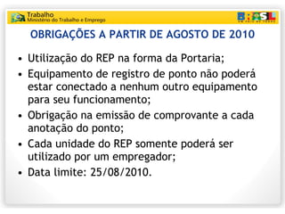 OBRIGAÇÕES A PARTIR DE AGOSTO DE 2010 Utilização do REP na forma da Portaria; Equipamento de registro de ponto não poderá estar conectado a nenhum outro equipamento para seu funcionamento; Obrigação na emissão de comprovante a cada anotação do ponto; Cada unidade do REP somente poderá ser utilizado por um empregador; Data limite: 25/08/2010. 