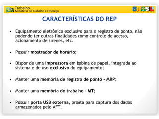CARACTERÍSTICAS DO REP Equipamento eletrônico exclusivo para o registro de ponto, não podendo ter outras finalidades como controle de acesso, acionamento de sirenes, etc. Possuir  mostrador de horário ; Dispor de uma  impressora  em bobina de papel, integrada ao sistema e de uso  exclusivo  do equipamento; Manter uma  memória de registro de ponto - MRP ; Manter uma  memória de trabalho - MT ; Possuir  porta USB externa , pronta para captura dos dados armazenados pelo AFT. 