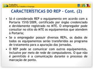 CARACTERÍSTICAS DO REP – Cont. (2) Só é considerado REP o equipamento em acordo com a Portaria 1510/2009, certificado por órgão credenciado e devidamente registrado no MTE. O empregador pode consultar no sítio do MTE os equipamentos que atendem à Portaria; Se o empregador possuir diversos REPs, os dados de todos os equipamentos serão transferidos ao programa de tratamento para a apuração das jornadas. O REP pode se comunicar com outros equipamentos, inclusive por meio de rede de computadores. O que não é permitido é a comunicação durante o processo de marcação de ponto. 