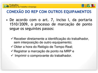 CONEXÃO DO REP COM OUTROS EQUIPAMENTOS De acordo com o art. 7, inciso I, da portaria 1510/2009, o processo de marcação de ponto segue os seguintes passos: Receber diretamente a identificação do trabalhador, sem interposição de outro equipamento; Obter a hora do Relógio de Tempo Real; Registrar a marcação de ponto na MRP e Imprimir o comprovante do trabalhador. 