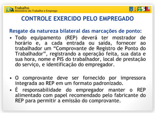 CONTROLE EXERCIDO PELO EMPREGADO Resgate da natureza bilateral das marcações de ponto: Todo equipamento (REP) deverá ter mostrador de horário e, a cada entrada ou saída, fornecer ao trabalhador um “Comprovante de Registro de Ponto do Trabalhador”, registrando a operação feita, sua data e sua hora, nome e PIS do trabalhador, local de prestação do serviço, e identificação do empregador.  O comprovante deve ser fornecido por impressora integrada ao REP em um formato padronizado. É responsabilidade do empregador manter o REP alimentado com papel recomendado pelo fabricante do REP para permitir a emissão do comprovante. 