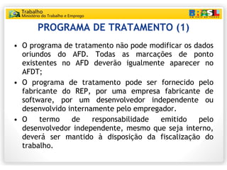 PROGRAMA DE TRATAMENTO (1) O programa de tratamento não pode modificar os dados oriundos do AFD. Todas as marcações de ponto existentes no AFD deverão igualmente aparecer no AFDT; O programa de tratamento pode ser fornecido pelo fabricante do REP, por uma empresa fabricante de software, por um desenvolvedor independente ou desenvolvido internamente pelo empregador. O termo de responsabilidade emitido pelo desenvolvedor independente, mesmo que seja interno, deverá ser mantido à disposição da fiscalização do trabalho. 