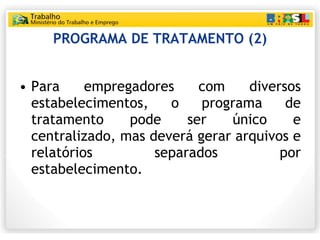 PROGRAMA DE TRATAMENTO (2) Para empregadores com diversos estabelecimentos, o programa de tratamento pode ser único e centralizado, mas deverá gerar arquivos e relatórios separados por estabelecimento. 