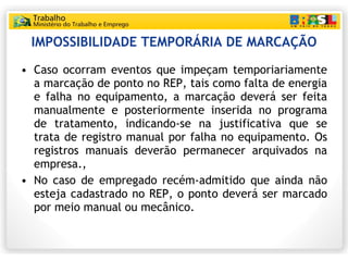 IMPOSSIBILIDADE TEMPORÁRIA DE MARCAÇÃO Caso ocorram eventos que impeçam temporiariamente a marcação de ponto no REP, tais como falta de energia e falha no equipamento, a marcação deverá ser feita manualmente e posteriormente inserida no programa de tratamento, indicando-se na justificativa que se trata de registro manual por falha no equipamento. Os registros manuais deverão permanecer arquivados na empresa.,  No caso de empregado recém-admitido que ainda não esteja cadastrado no REP, o ponto deverá ser marcado por meio manual ou mecânico. 